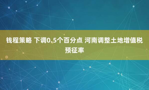 钱程策略 下调0.5个百分点 河南调整土地增值税预征率