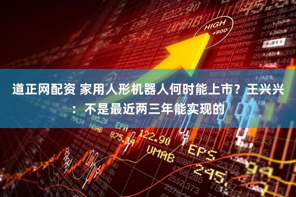 道正网配资 家用人形机器人何时能上市？王兴兴：不是最近两三年能实现的