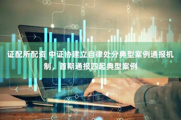 证配所配资 中证协建立自律处分典型案例通报机制，首期通报四起典型案例