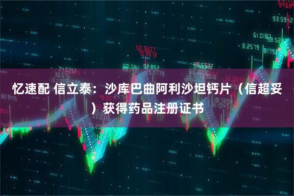 忆速配 信立泰：沙库巴曲阿利沙坦钙片（信超妥）获得药品注册证书