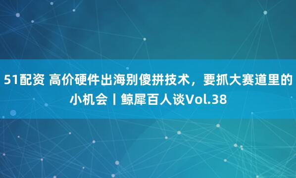 51配资 高价硬件出海别傻拼技术，要抓大赛道里的小机会丨鲸犀百人谈Vol.38