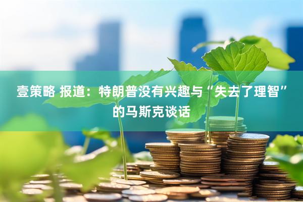 壹策略 报道：特朗普没有兴趣与“失去了理智”的马斯克谈话