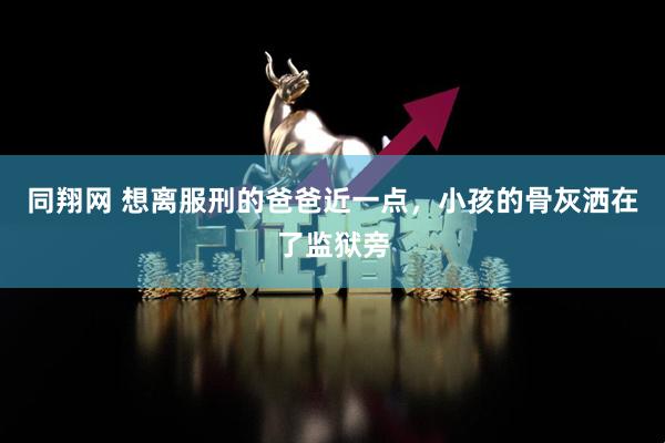 同翔网 想离服刑的爸爸近一点，小孩的骨灰洒在了监狱旁