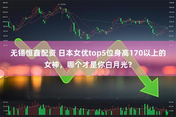 无锡恒鑫配资 日本女优top5位身高170以上的女神，哪个才是你白月光？