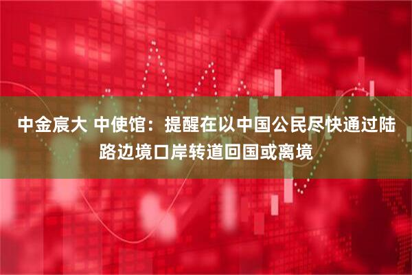 中金宸大 中使馆：提醒在以中国公民尽快通过陆路边境口岸转道回国或离境