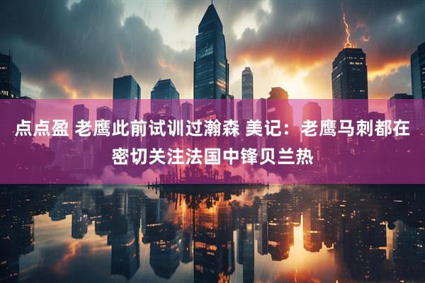 点点盈 老鹰此前试训过瀚森 美记：老鹰马刺都在密切关注法国中锋贝兰热