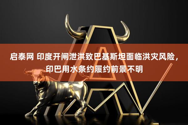 启泰网 印度开闸泄洪致巴基斯坦面临洪灾风险，印巴用水条约履约前景不明