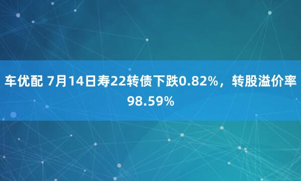 车优配 7月14日寿22转债下跌0.82%，转股溢价率98.59%