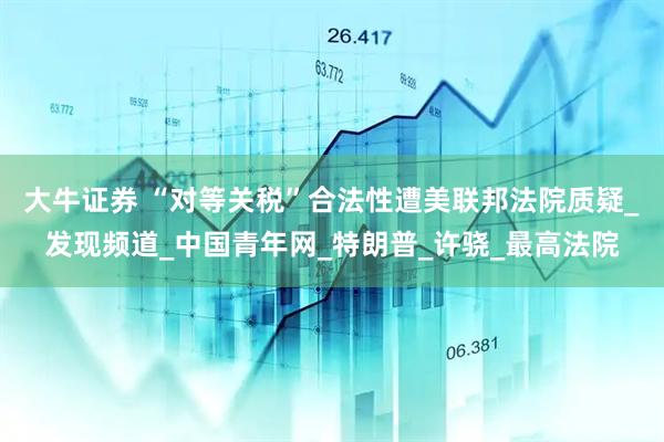 大牛证券 “对等关税”合法性遭美联邦法院质疑_发现频道_中国青年网_特朗普_许骁_最高法院