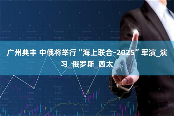 广州典丰 中俄将举行“海上联合-2025”军演_演习_俄罗斯_西太