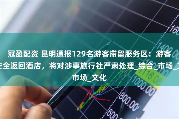 冠盈配资 昆明通报129名游客滞留服务区：游客已安全返回酒店，将对涉事旅行社严肃处理_综合_市场_文化