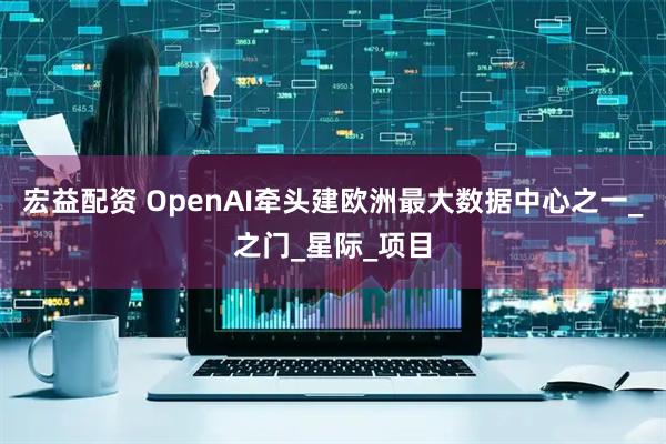 宏益配资 OpenAI牵头建欧洲最大数据中心之一_之门_星际_项目