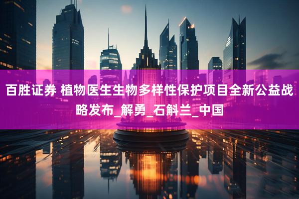 百胜证券 植物医生生物多样性保护项目全新公益战略发布_解勇_石斛兰_中国