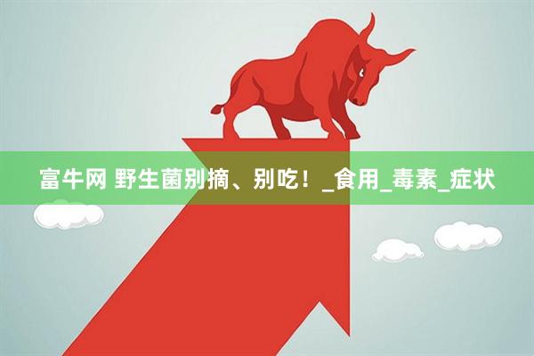 富牛网 野生菌别摘、别吃！_食用_毒素_症状