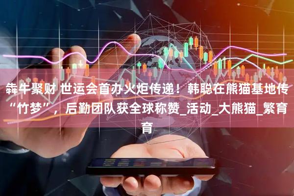 犇牛聚财 世运会首办火炬传递！韩聪在熊猫基地传“竹梦”，后勤团队获全球称赞_活动_大熊猫_繁育