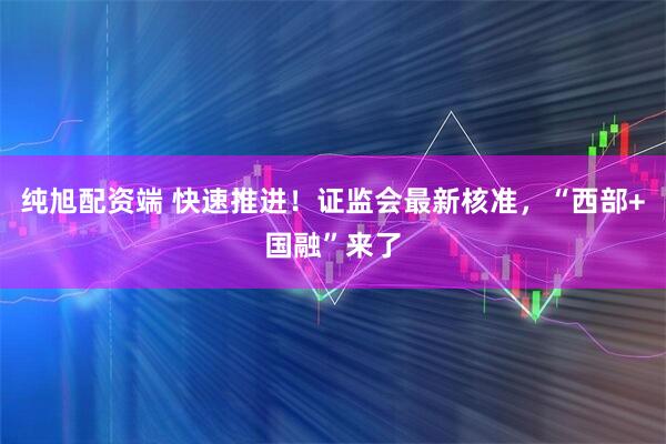 纯旭配资端 快速推进！证监会最新核准，“西部+国融”来了