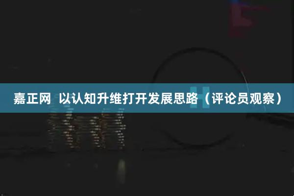 嘉正网  以认知升维打开发展思路（评论员观察）