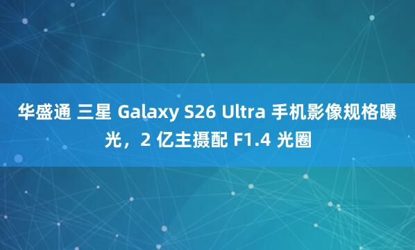 华盛通 三星 Galaxy S26 Ultra 手机影像规格曝光，2 亿主摄配 F1.4 光圈