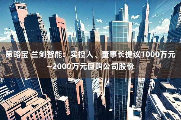 策略宝 兰剑智能：实控人、董事长提议1000万元—2000万元回购公司股份