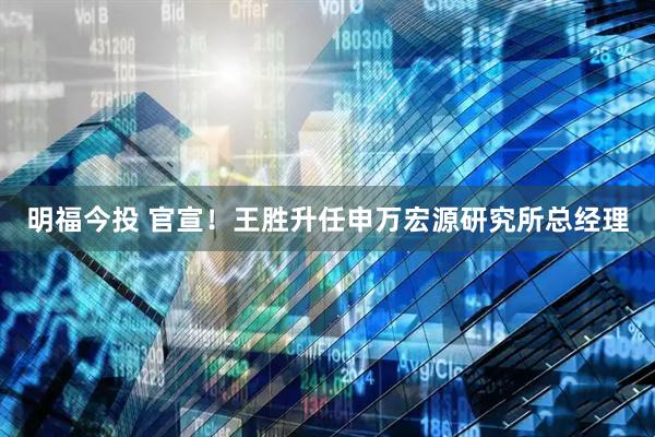 明福今投 官宣！王胜升任申万宏源研究所总经理