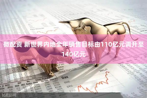 微配资 新世界内地全年销售目标由110亿元调升至140亿元