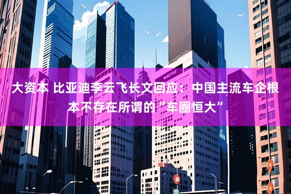 大资本 比亚迪李云飞长文回应：中国主流车企根本不存在所谓的“车圈恒大”