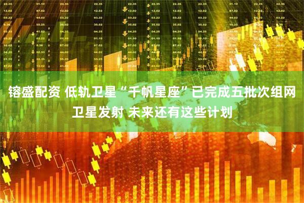 镕盛配资 低轨卫星“千帆星座”已完成五批次组网卫星发射 未来还有这些计划