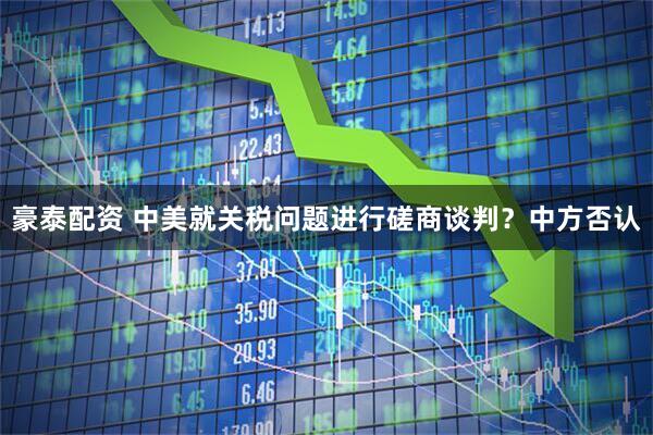 豪泰配资 中美就关税问题进行磋商谈判？中方否认
