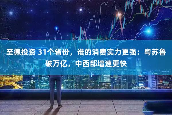至德投资 31个省份，谁的消费实力更强：粤苏鲁破万亿，中西部增速更快