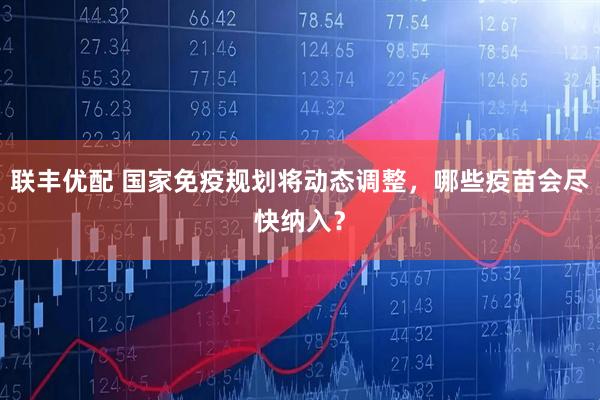 联丰优配 国家免疫规划将动态调整，哪些疫苗会尽快纳入？