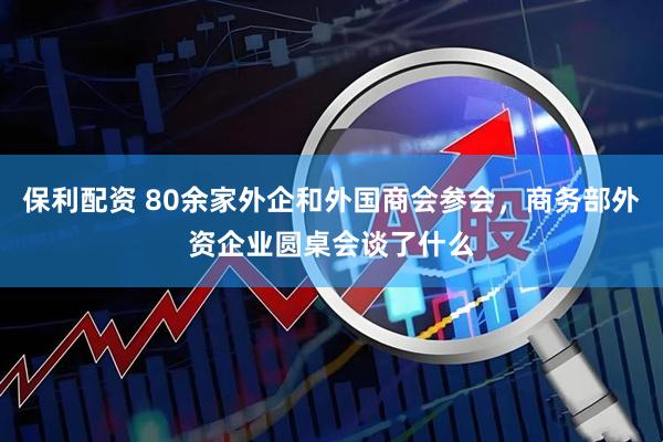 保利配资 80余家外企和外国商会参会，商务部外资企业圆桌会谈了什么