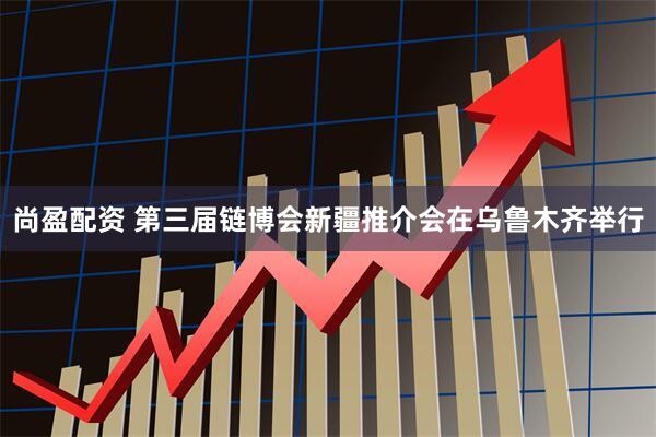 尚盈配资 第三届链博会新疆推介会在乌鲁木齐举行