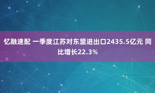 忆融速配 一季度江苏对东盟进出口2435.5亿元 同比增长22.3%