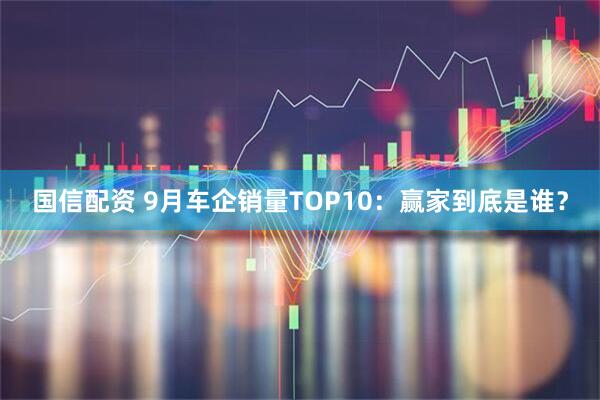 国信配资 9月车企销量TOP10:赢家到底是谁?