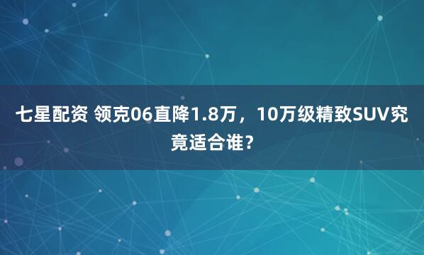 七星配资 领克06直降1.8万，10万级精致SUV究竟适合谁？