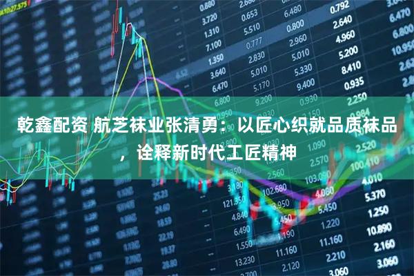乾鑫配资 航芝袜业张清勇：以匠心织就品质袜品，诠释新时代工匠精神