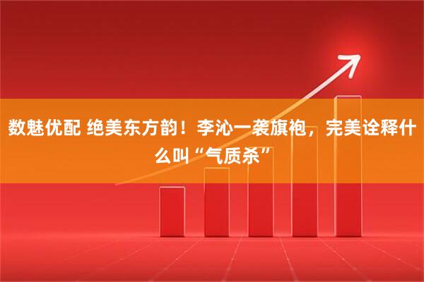 数魅优配 绝美东方韵！李沁一袭旗袍，完美诠释什么叫“气质杀”