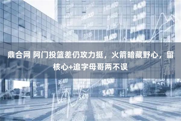 鼎合网 阿门投篮差仍攻力挺，火箭暗藏野心，留核心+追字母哥两不误