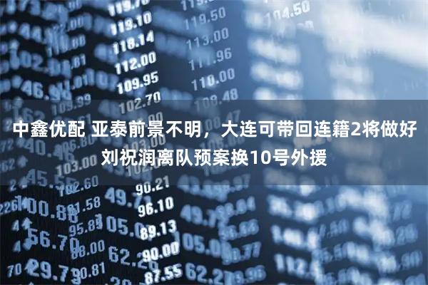 中鑫优配 亚泰前景不明,大连可带回连籍2将做好刘祝润离队预案换10号外援