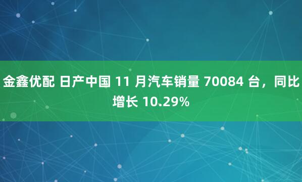 金鑫优配 日产中国 11 月汽车销量 70084 台,同比增长 10.29%