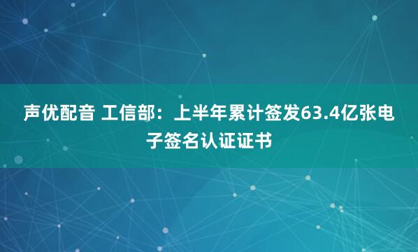 声优配音 工信部:上半年累计签发63.4亿张电子签名认证证书
