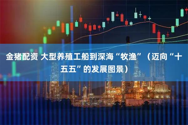 金猪配资 大型养殖工船到深海“牧渔”(迈向“十五五”的发展图景)