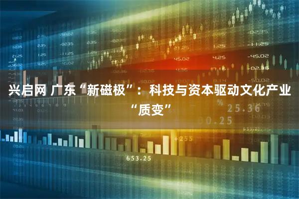 兴启网 广东“新磁极”：科技与资本驱动文化产业“质变”