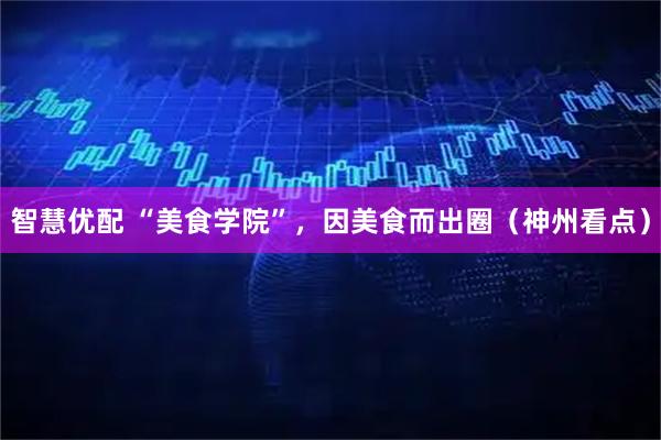智慧优配 “美食学院”,因美食而出圈(神州看点)