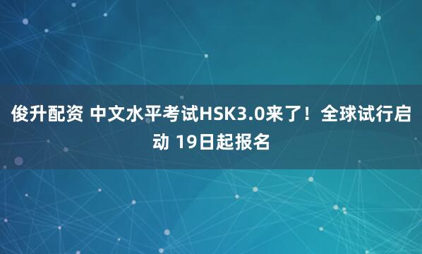 俊升配资 中文水平考试HSK3.0来了！全球试行启动 19日起报名