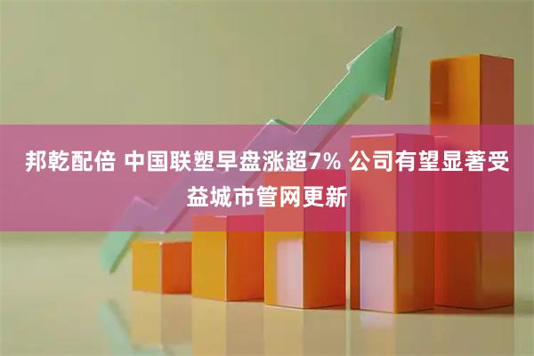 邦乾配倍 中国联塑早盘涨超7% 公司有望显著受益城市管网更新