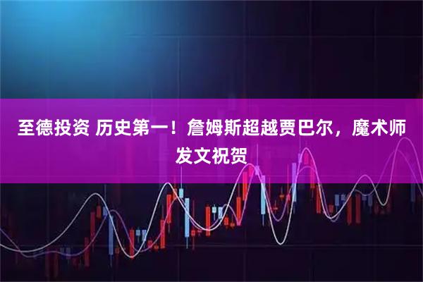 至德投资 历史第一！詹姆斯超越贾巴尔，魔术师发文祝贺
