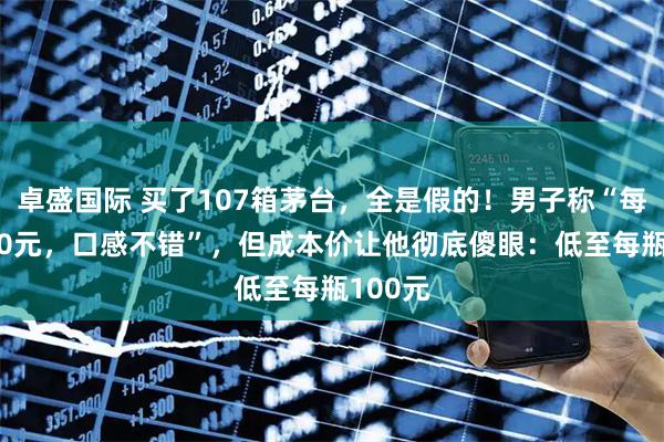 卓盛国际 买了107箱茅台，全是假的！男子称“每瓶1500元，口感不错”，但成本价让他彻底傻眼：低至每瓶100元