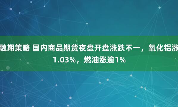 融期策略 国内商品期货夜盘开盘涨跌不一，氧化铝涨1.03%，燃油涨逾1%
