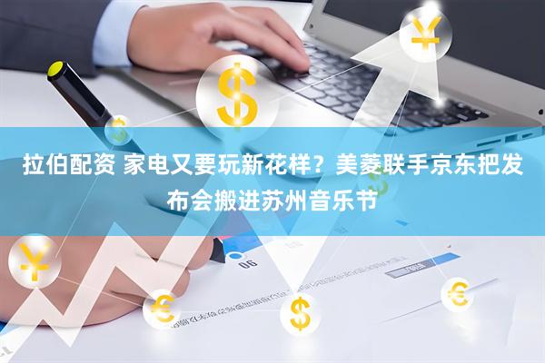拉伯配资 家电又要玩新花样？美菱联手京东把发布会搬进苏州音乐节